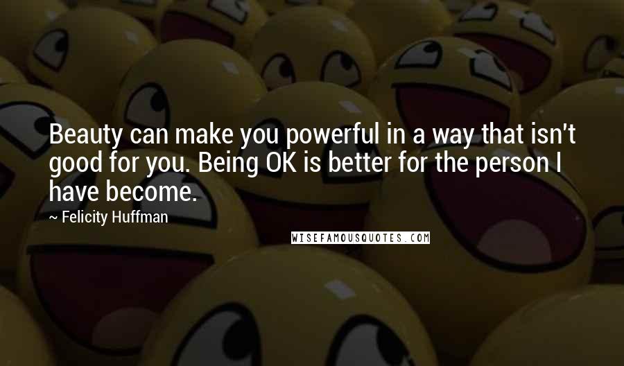 Felicity Huffman Quotes: Beauty can make you powerful in a way that isn't good for you. Being OK is better for the person I have become.