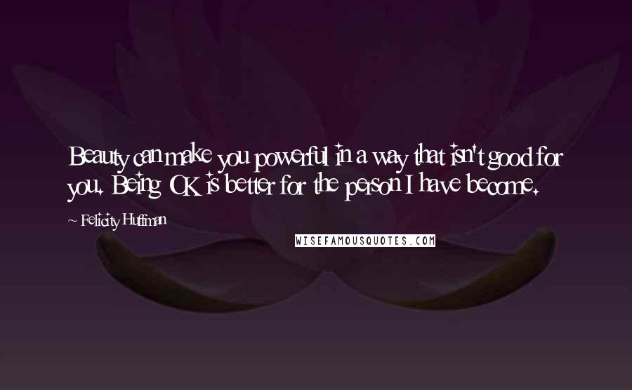 Felicity Huffman Quotes: Beauty can make you powerful in a way that isn't good for you. Being OK is better for the person I have become.