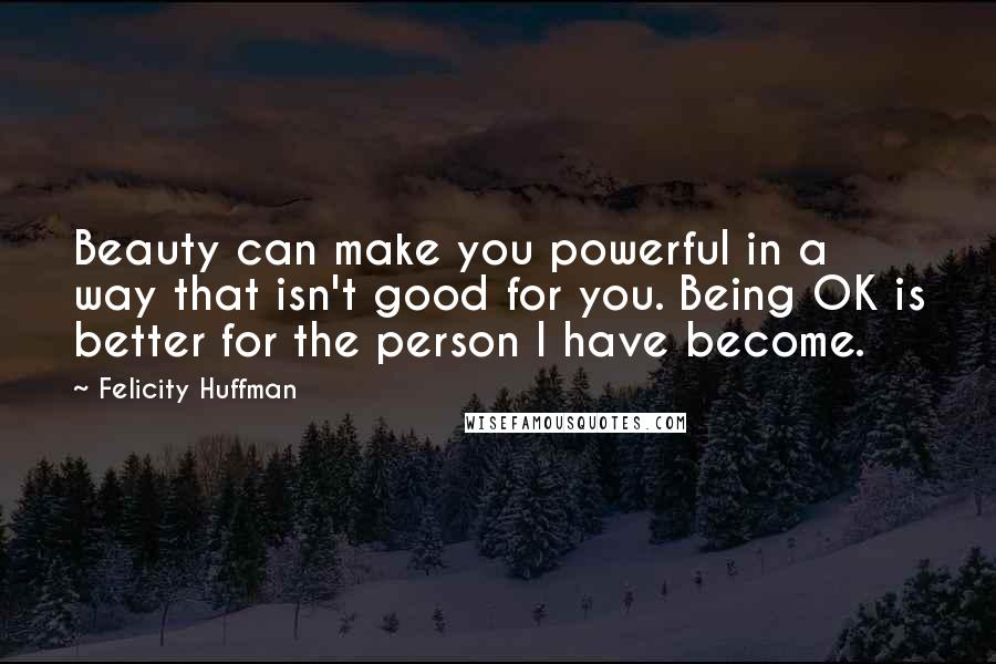 Felicity Huffman Quotes: Beauty can make you powerful in a way that isn't good for you. Being OK is better for the person I have become.