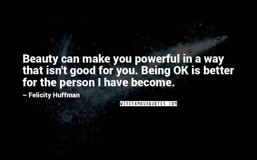 Felicity Huffman Quotes: Beauty can make you powerful in a way that isn't good for you. Being OK is better for the person I have become.