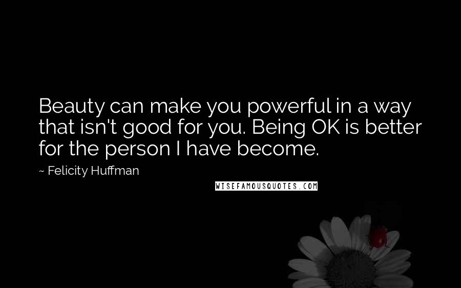 Felicity Huffman Quotes: Beauty can make you powerful in a way that isn't good for you. Being OK is better for the person I have become.