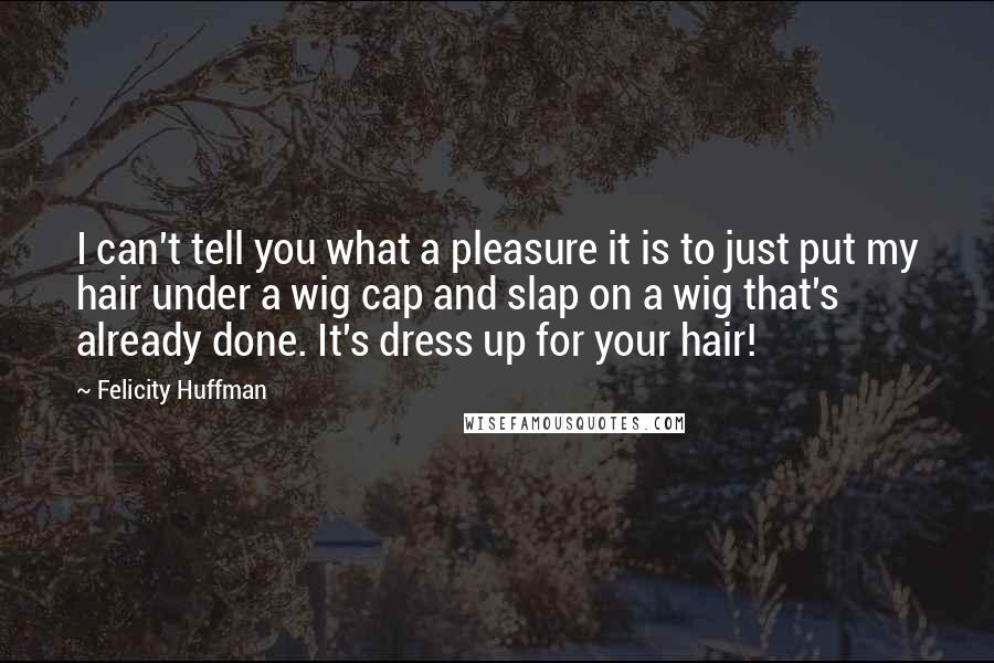 Felicity Huffman Quotes: I can't tell you what a pleasure it is to just put my hair under a wig cap and slap on a wig that's already done. It's dress up for your hair!