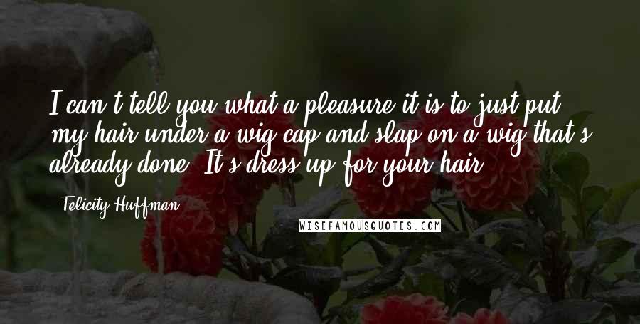 Felicity Huffman Quotes: I can't tell you what a pleasure it is to just put my hair under a wig cap and slap on a wig that's already done. It's dress up for your hair!