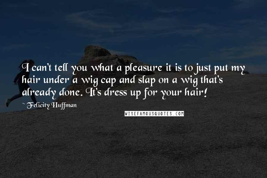 Felicity Huffman Quotes: I can't tell you what a pleasure it is to just put my hair under a wig cap and slap on a wig that's already done. It's dress up for your hair!