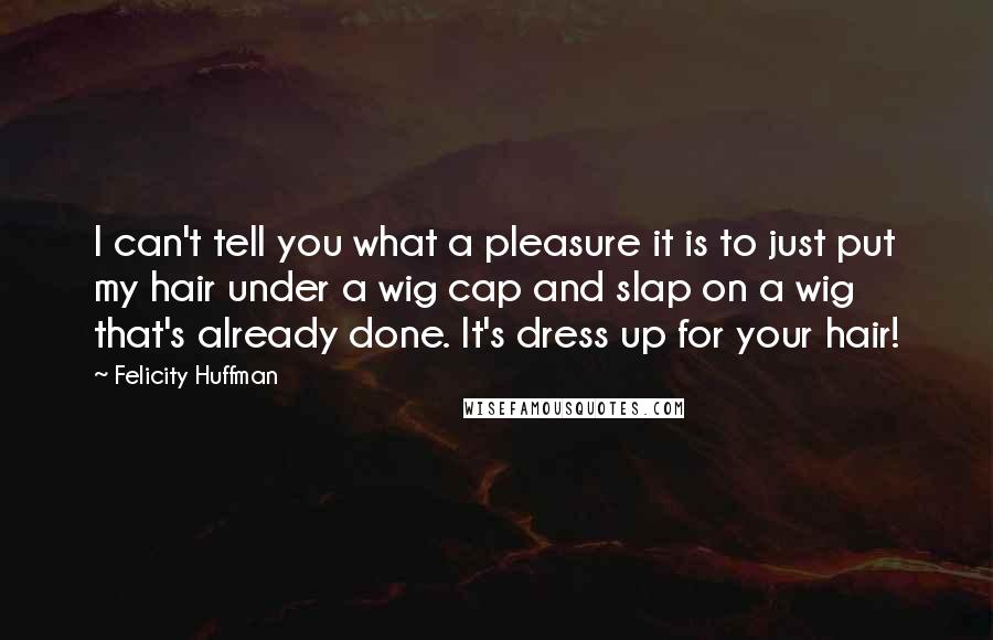 Felicity Huffman Quotes: I can't tell you what a pleasure it is to just put my hair under a wig cap and slap on a wig that's already done. It's dress up for your hair!