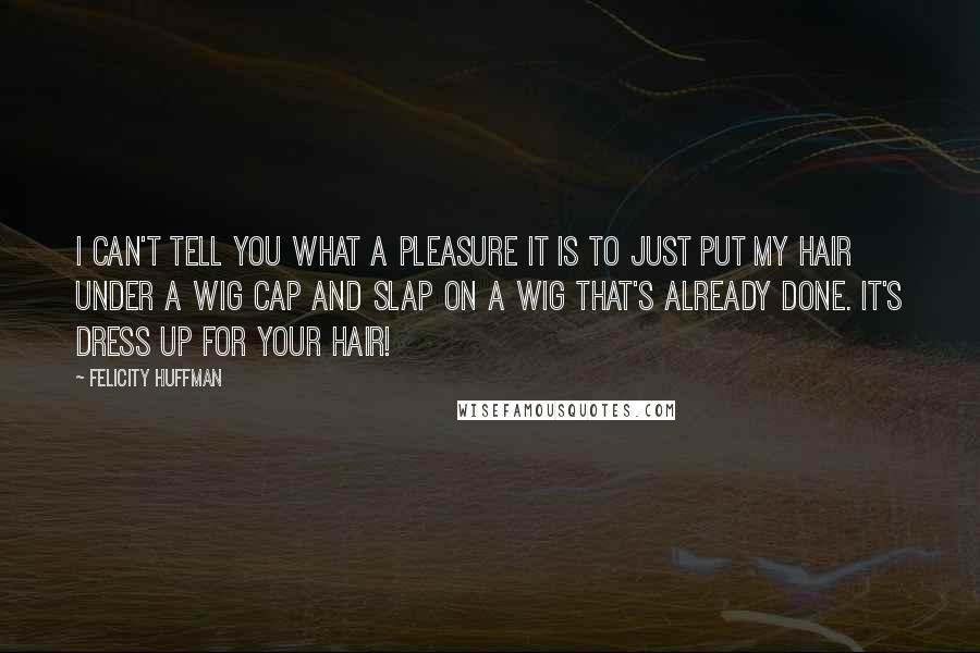 Felicity Huffman Quotes: I can't tell you what a pleasure it is to just put my hair under a wig cap and slap on a wig that's already done. It's dress up for your hair!