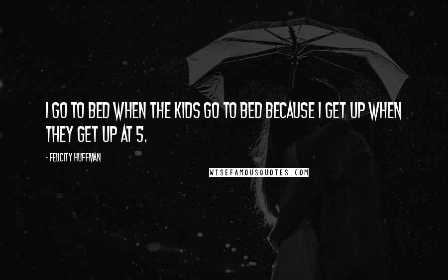 Felicity Huffman Quotes: I go to bed when the kids go to bed because I get up when they get up at 5.