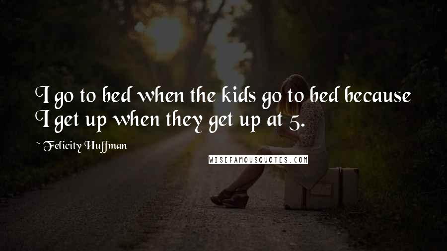 Felicity Huffman Quotes: I go to bed when the kids go to bed because I get up when they get up at 5.