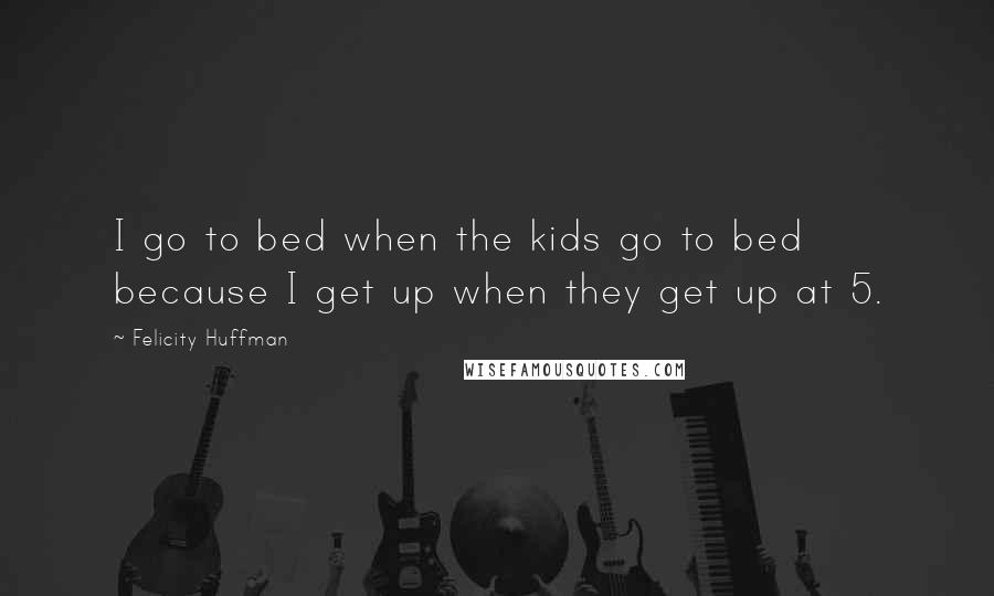 Felicity Huffman Quotes: I go to bed when the kids go to bed because I get up when they get up at 5.