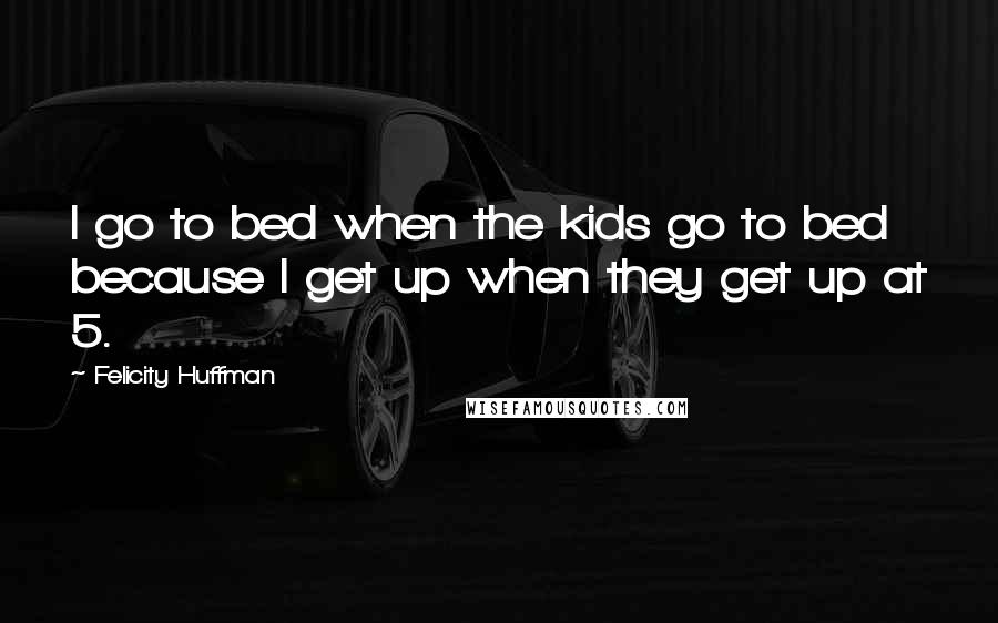 Felicity Huffman Quotes: I go to bed when the kids go to bed because I get up when they get up at 5.