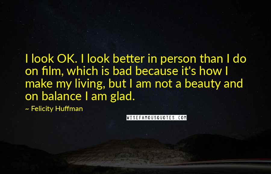 Felicity Huffman Quotes: I look OK. I look better in person than I do on film, which is bad because it's how I make my living, but I am not a beauty and on balance I am glad.