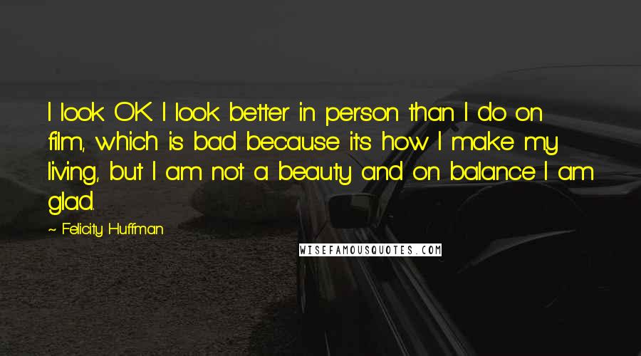 Felicity Huffman Quotes: I look OK. I look better in person than I do on film, which is bad because it's how I make my living, but I am not a beauty and on balance I am glad.