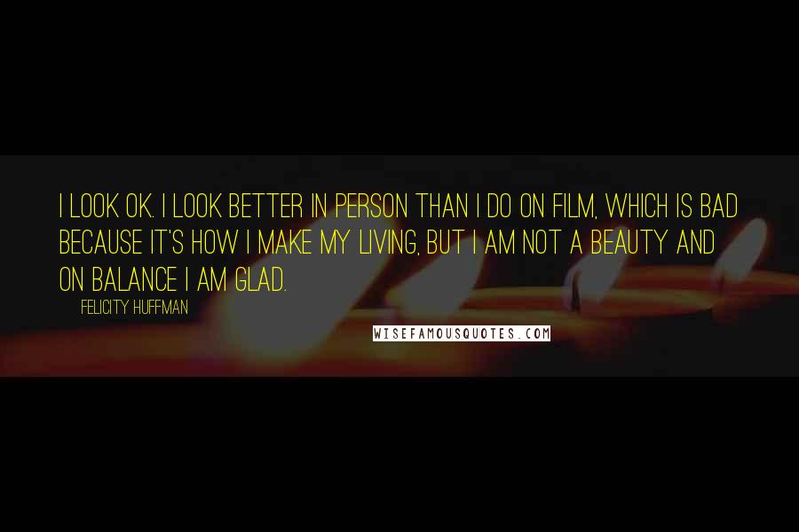 Felicity Huffman Quotes: I look OK. I look better in person than I do on film, which is bad because it's how I make my living, but I am not a beauty and on balance I am glad.