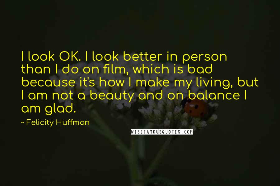 Felicity Huffman Quotes: I look OK. I look better in person than I do on film, which is bad because it's how I make my living, but I am not a beauty and on balance I am glad.