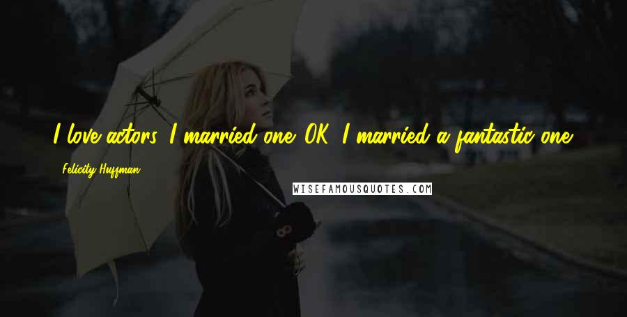 Felicity Huffman Quotes: I love actors. I married one. OK, I married a fantastic one.