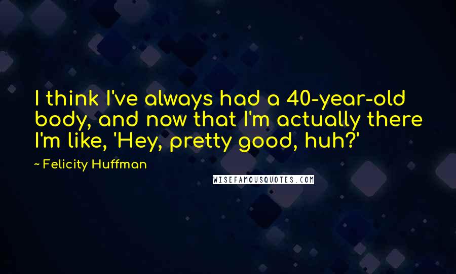 Felicity Huffman Quotes: I think I've always had a 40-year-old body, and now that I'm actually there I'm like, 'Hey, pretty good, huh?'