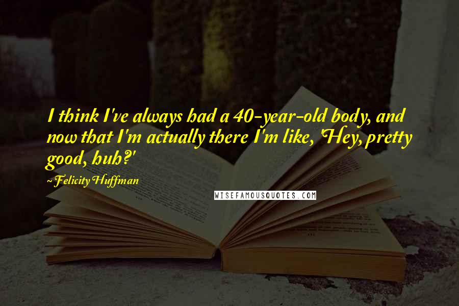 Felicity Huffman Quotes: I think I've always had a 40-year-old body, and now that I'm actually there I'm like, 'Hey, pretty good, huh?'