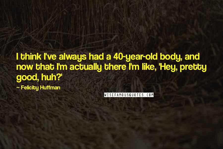 Felicity Huffman Quotes: I think I've always had a 40-year-old body, and now that I'm actually there I'm like, 'Hey, pretty good, huh?'