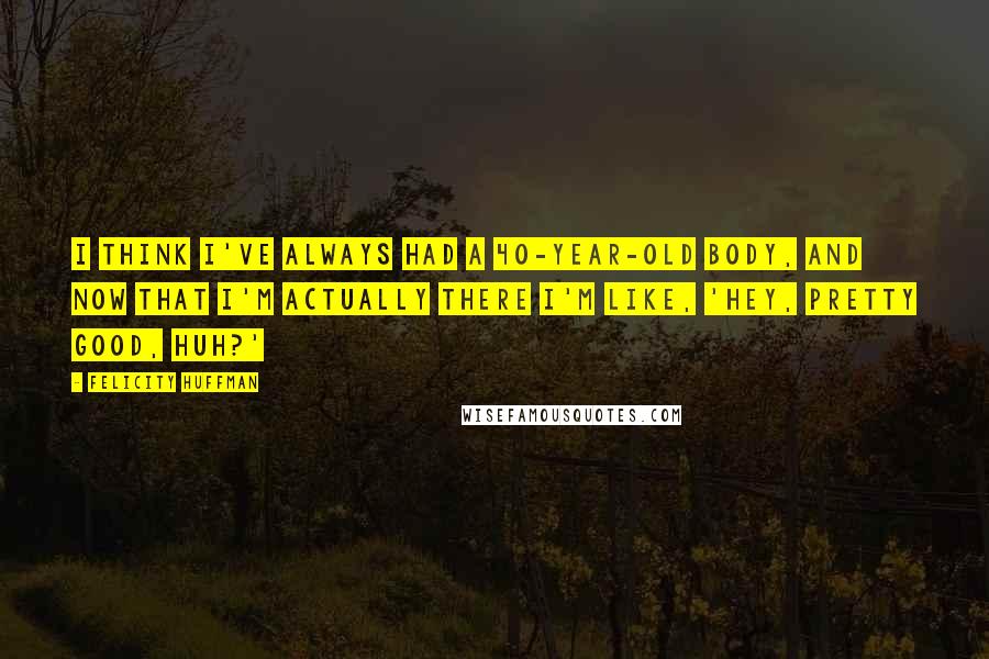 Felicity Huffman Quotes: I think I've always had a 40-year-old body, and now that I'm actually there I'm like, 'Hey, pretty good, huh?'