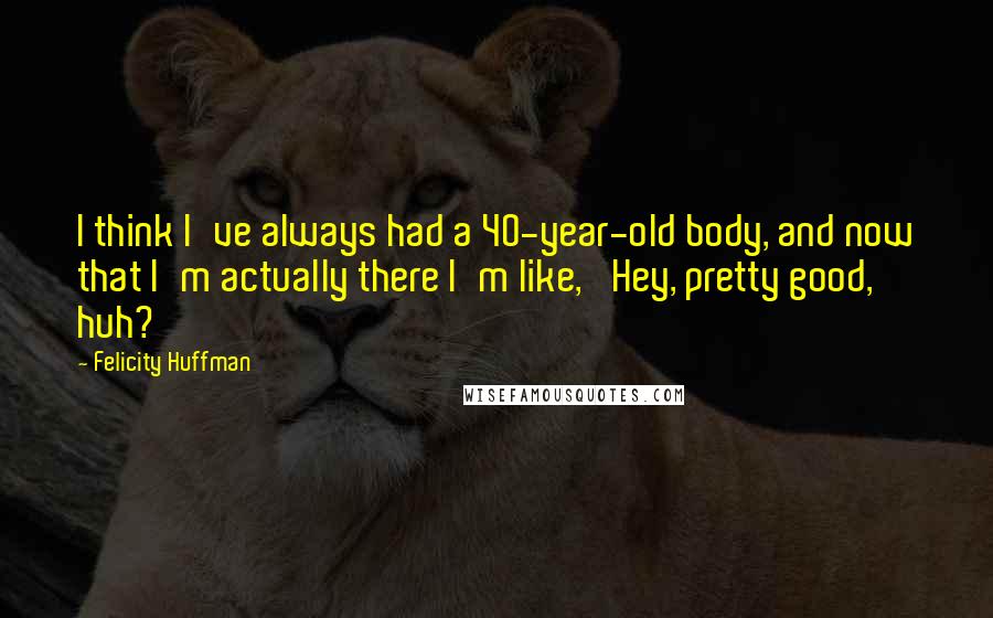 Felicity Huffman Quotes: I think I've always had a 40-year-old body, and now that I'm actually there I'm like, 'Hey, pretty good, huh?'