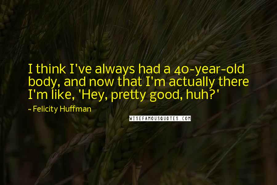 Felicity Huffman Quotes: I think I've always had a 40-year-old body, and now that I'm actually there I'm like, 'Hey, pretty good, huh?'