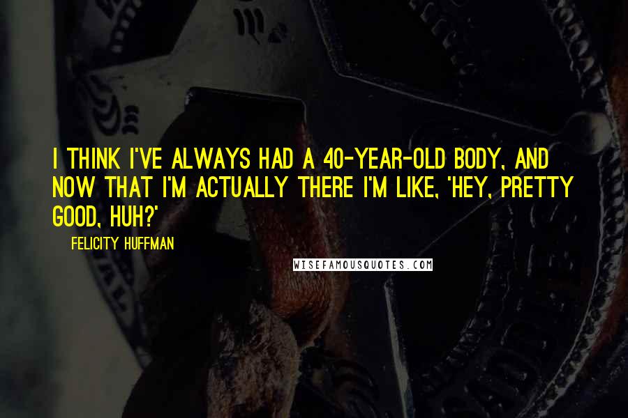 Felicity Huffman Quotes: I think I've always had a 40-year-old body, and now that I'm actually there I'm like, 'Hey, pretty good, huh?'