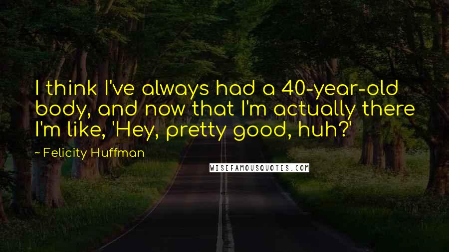 Felicity Huffman Quotes: I think I've always had a 40-year-old body, and now that I'm actually there I'm like, 'Hey, pretty good, huh?'