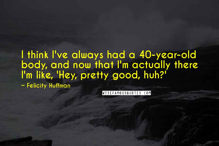 Felicity Huffman Quotes: I think I've always had a 40-year-old body, and now that I'm actually there I'm like, 'Hey, pretty good, huh?'