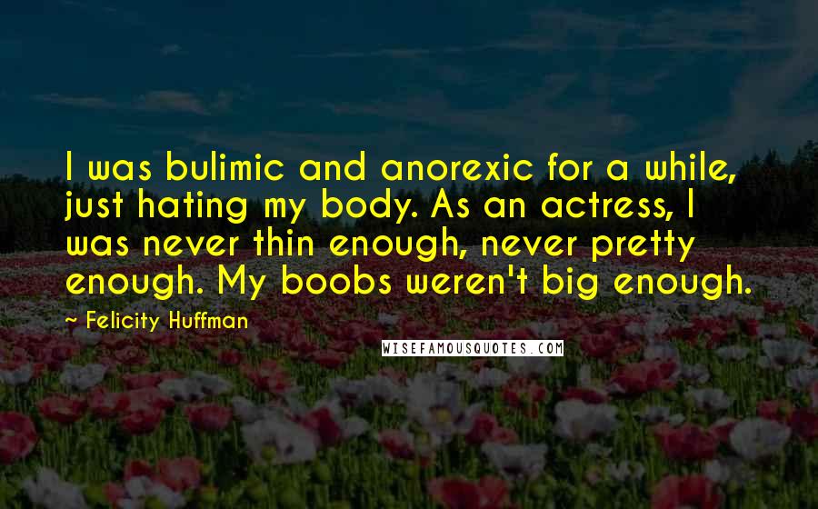 Felicity Huffman Quotes: I was bulimic and anorexic for a while, just hating my body. As an actress, I was never thin enough, never pretty enough. My boobs weren't big enough.