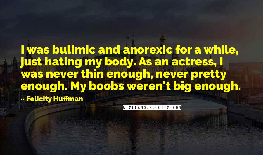 Felicity Huffman Quotes: I was bulimic and anorexic for a while, just hating my body. As an actress, I was never thin enough, never pretty enough. My boobs weren't big enough.
