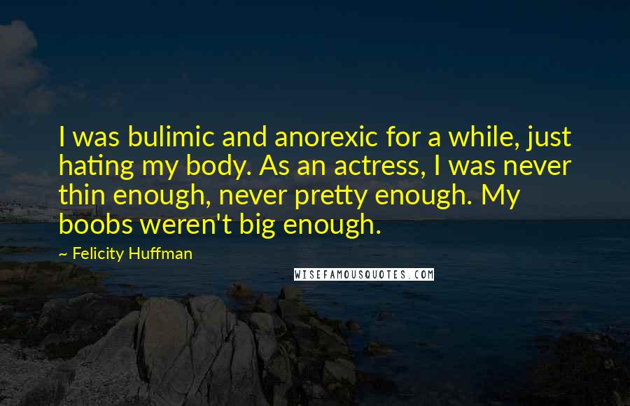 Felicity Huffman Quotes: I was bulimic and anorexic for a while, just hating my body. As an actress, I was never thin enough, never pretty enough. My boobs weren't big enough.