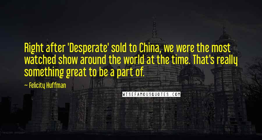 Felicity Huffman Quotes: Right after 'Desperate' sold to China, we were the most watched show around the world at the time. That's really something great to be a part of.