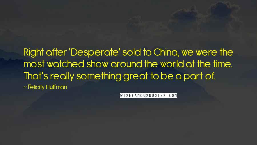 Felicity Huffman Quotes: Right after 'Desperate' sold to China, we were the most watched show around the world at the time. That's really something great to be a part of.