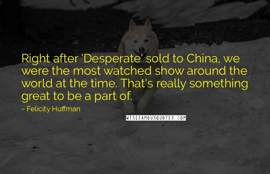Felicity Huffman Quotes: Right after 'Desperate' sold to China, we were the most watched show around the world at the time. That's really something great to be a part of.
