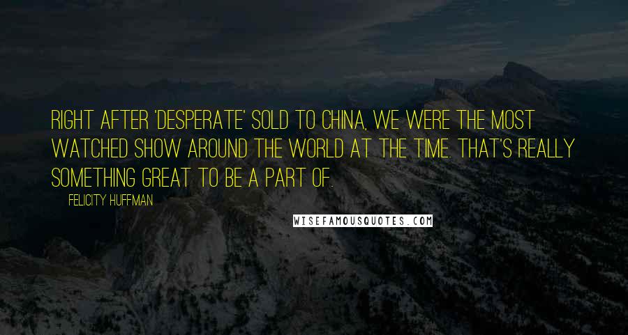 Felicity Huffman Quotes: Right after 'Desperate' sold to China, we were the most watched show around the world at the time. That's really something great to be a part of.