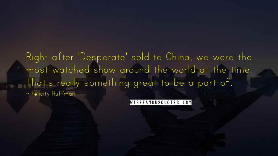 Felicity Huffman Quotes: Right after 'Desperate' sold to China, we were the most watched show around the world at the time. That's really something great to be a part of.