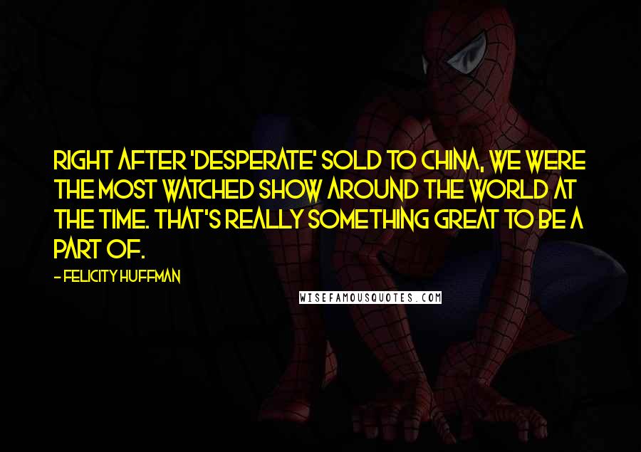 Felicity Huffman Quotes: Right after 'Desperate' sold to China, we were the most watched show around the world at the time. That's really something great to be a part of.