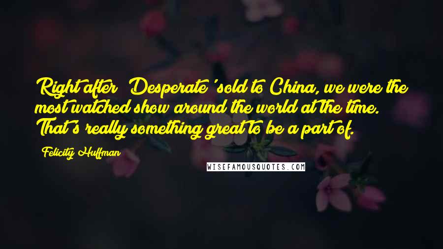 Felicity Huffman Quotes: Right after 'Desperate' sold to China, we were the most watched show around the world at the time. That's really something great to be a part of.