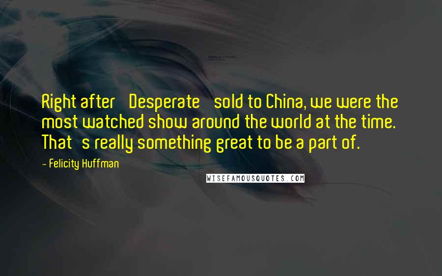 Felicity Huffman Quotes: Right after 'Desperate' sold to China, we were the most watched show around the world at the time. That's really something great to be a part of.