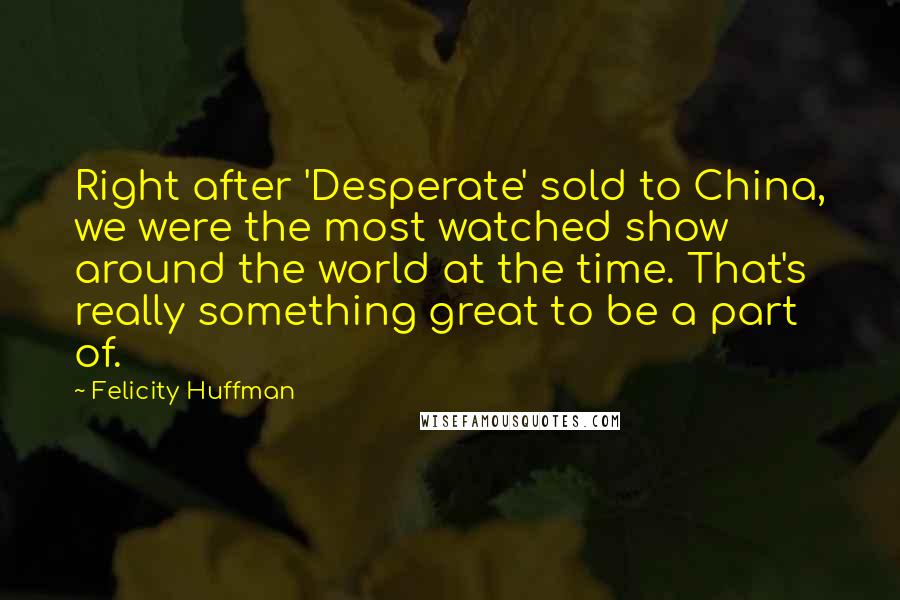 Felicity Huffman Quotes: Right after 'Desperate' sold to China, we were the most watched show around the world at the time. That's really something great to be a part of.