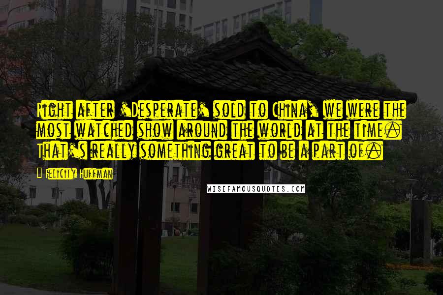 Felicity Huffman Quotes: Right after 'Desperate' sold to China, we were the most watched show around the world at the time. That's really something great to be a part of.