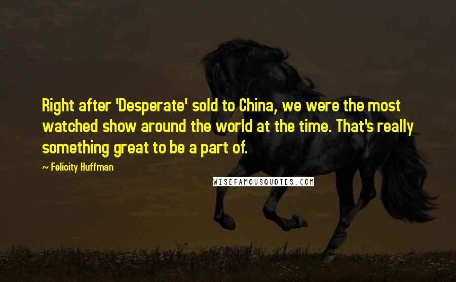 Felicity Huffman Quotes: Right after 'Desperate' sold to China, we were the most watched show around the world at the time. That's really something great to be a part of.