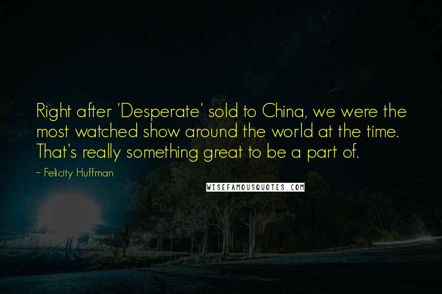 Felicity Huffman Quotes: Right after 'Desperate' sold to China, we were the most watched show around the world at the time. That's really something great to be a part of.