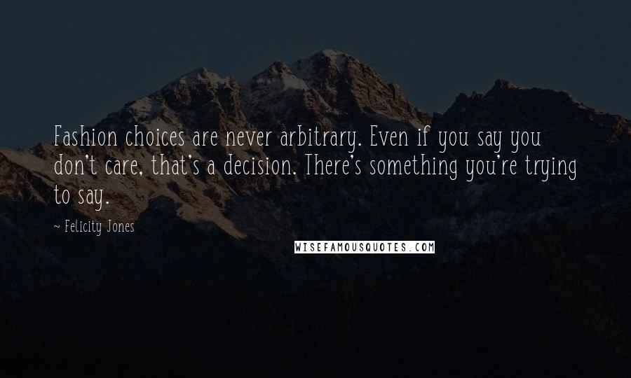 Felicity Jones Quotes: Fashion choices are never arbitrary. Even if you say you don't care, that's a decision. There's something you're trying to say.