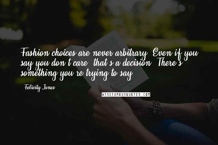 Felicity Jones Quotes: Fashion choices are never arbitrary. Even if you say you don't care, that's a decision. There's something you're trying to say.