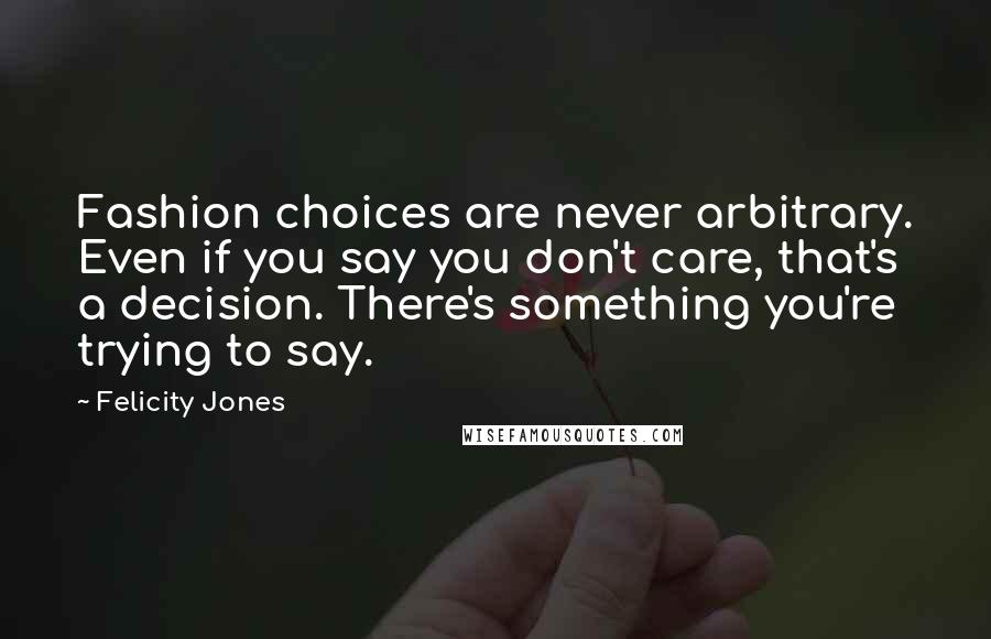 Felicity Jones Quotes: Fashion choices are never arbitrary. Even if you say you don't care, that's a decision. There's something you're trying to say.