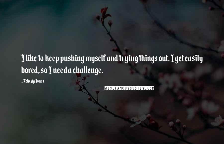 Felicity Jones Quotes: I like to keep pushing myself and trying things out. I get easily bored, so I need a challenge.