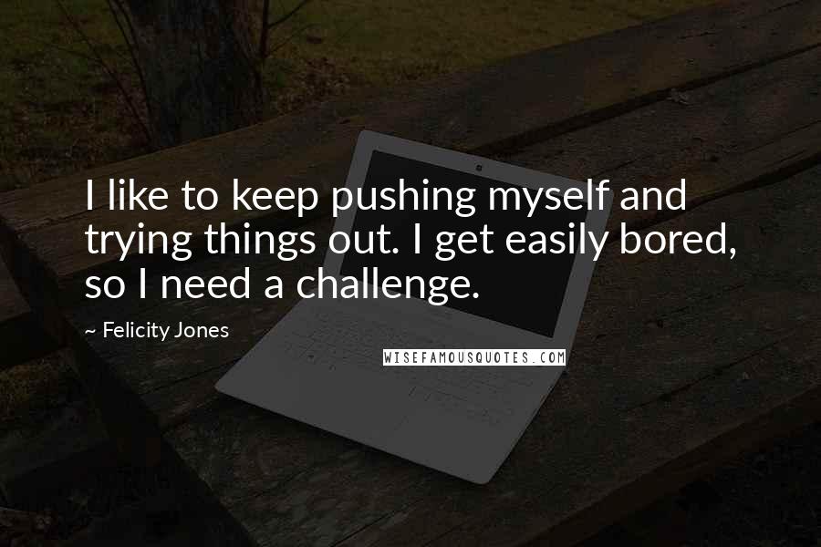 Felicity Jones Quotes: I like to keep pushing myself and trying things out. I get easily bored, so I need a challenge.