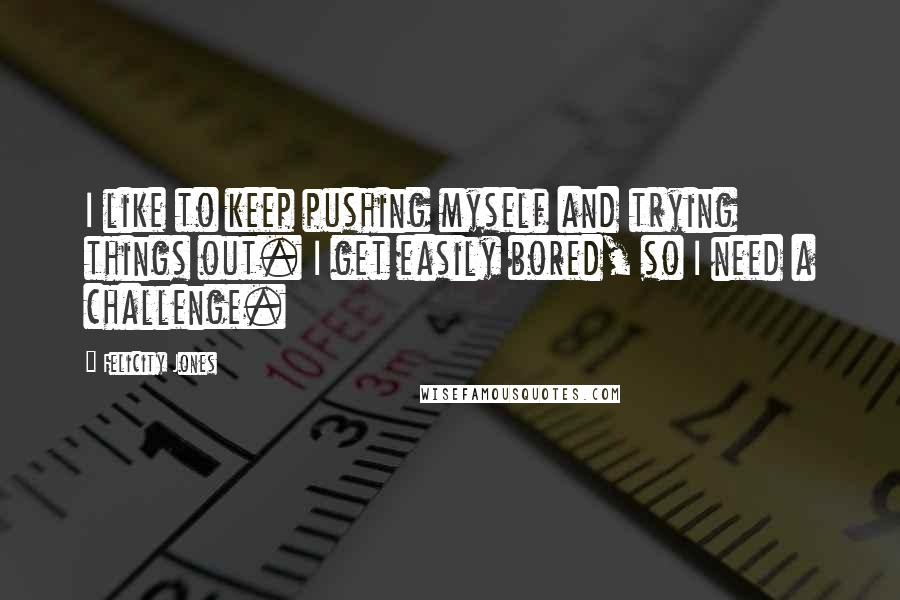 Felicity Jones Quotes: I like to keep pushing myself and trying things out. I get easily bored, so I need a challenge.