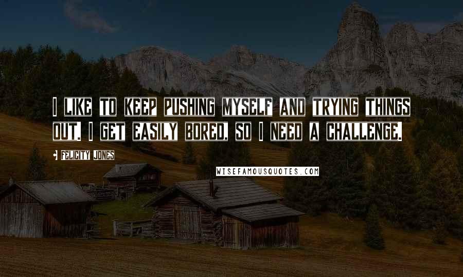 Felicity Jones Quotes: I like to keep pushing myself and trying things out. I get easily bored, so I need a challenge.